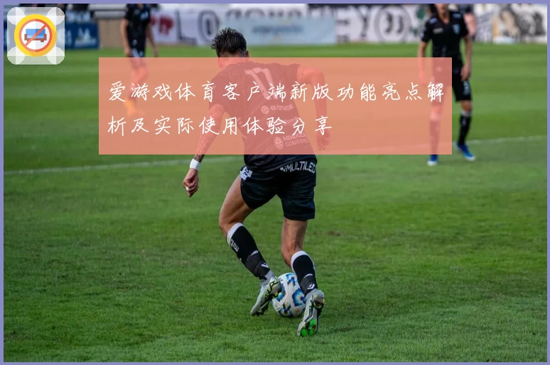爱游戏体育客户端新版功能亮点解析及实际使用体验分享