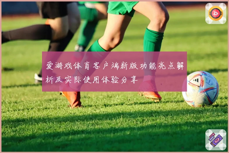 爱游戏体育客户端新版功能亮点解析及实际使用体验分享
