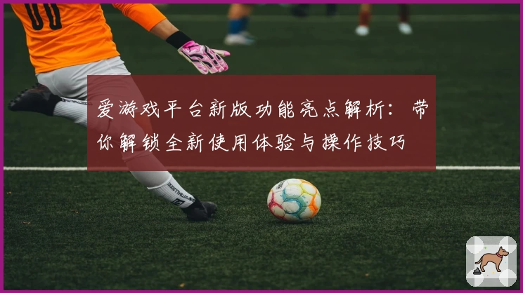 爱游戏平台新版功能亮点解析：带你解锁全新使用体验与操作技巧